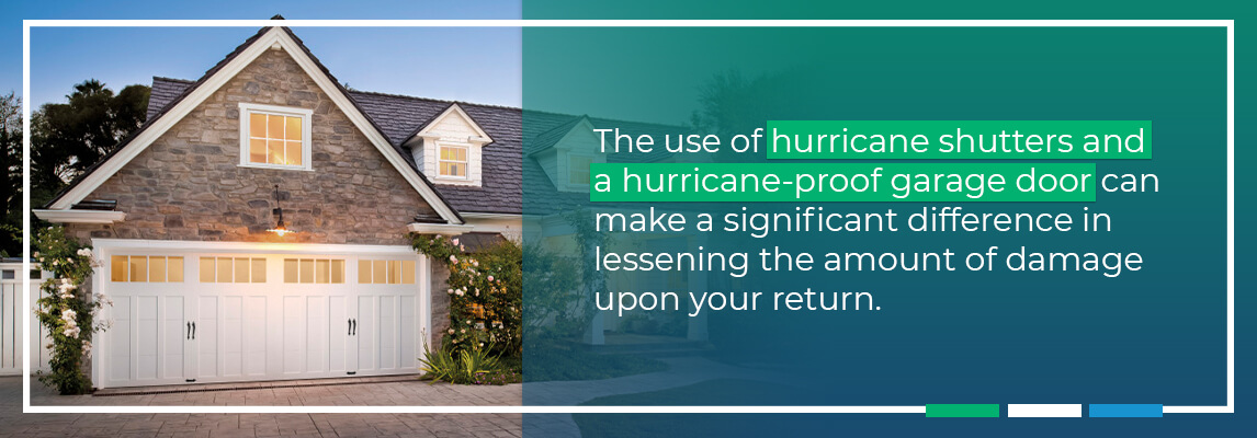 The use of hurricane shutters and a hurricane-proof garage door, can make a significant difference in lessening the amount of damage upon your return.