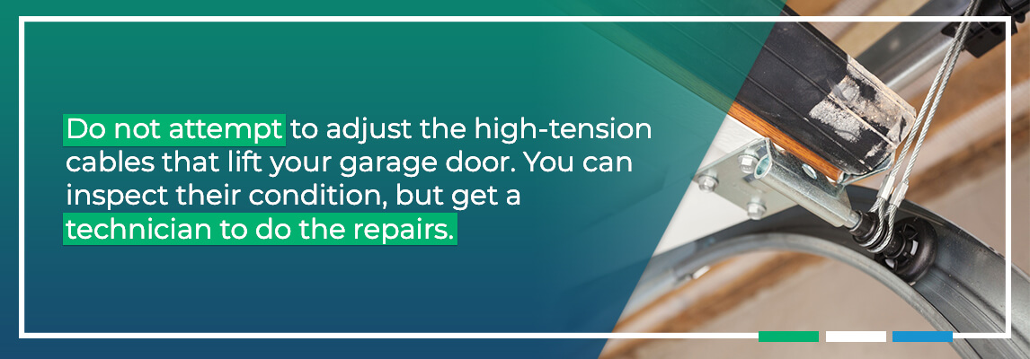 Do not attempt to adjust the high-tension cables that lift your garage door. These cables are under enough force to seriously injure you. You can inspect their condition, but get a technician to do the repairs.