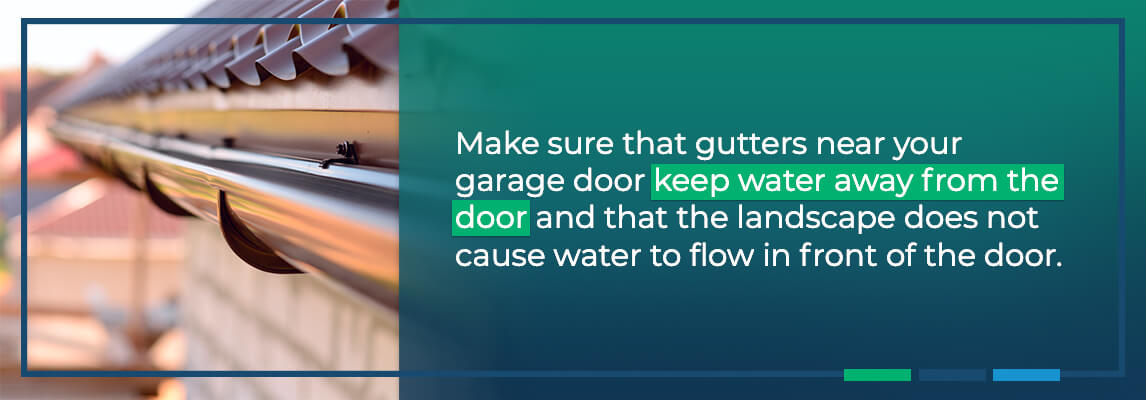 Make sure that gutters near your garage door keep water away from the door and that the landscape does not cause water to flow in front of the door.