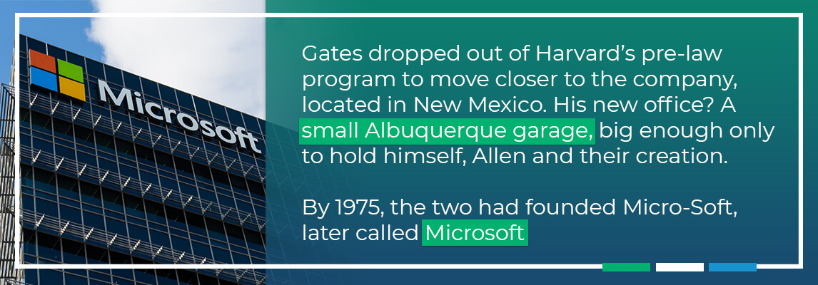 Gates dropped out of Harvards pre-law program to move closer to the company, located in New Mexico. His new office was a small Albuquerque garage, big enouhg only to hold himself, allen and their creation. By 1975, the two had gounbded Micro-Soft later called microsoft. 