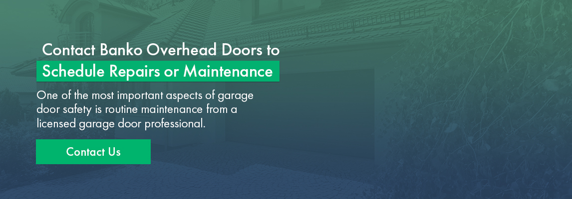 Contact Banko Overhead Doors to Schedule Repairs or Maintenance One of the most important aspects of garage door safety is routine maintenance from a licensed garage door professional.