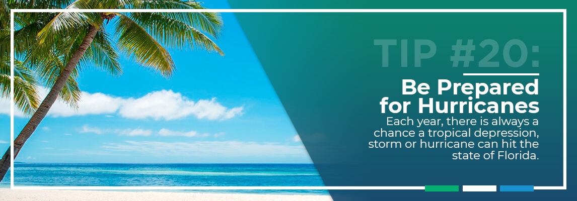 Tip #20: Be Prepared for Hurricanes. Each year, there is always a chance a tropical depression, storm or hurricane can hit the state of Florida.
