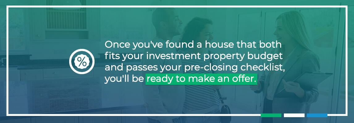 Once you’ve found a house that both fits your investment property budget and passes your pre-closing checklist, you’ll be ready to make an offer.