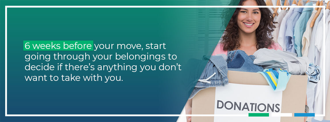 6 weeks before you move, start going through your belongings to decide if there's anything you don't want to take with you